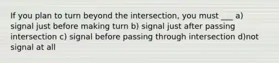 If you plan to turn beyond the intersection, you must ___ a) signal just before making turn b) signal just after passing intersection c) signal before passing through intersection d)not signal at all