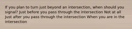 If you plan to turn just beyond an intersection, when should you signal? Just before you pass through the intersection Not at all Just after you pass through the intersection When you are in the intersection