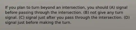 If you plan to turn beyond an intersection, you should (A) signal before passing through the intersection. (B) not give any turn signal. (C) signal just after you pass through the intersection. (D) signal just before making the turn.