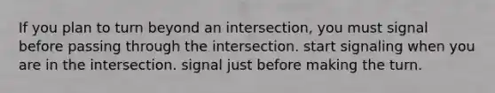 If you plan to turn beyond an intersection, you must signal before passing through the intersection. start signaling when you are in the intersection. signal just before making the turn.