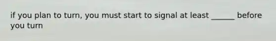 if you plan to turn, you must start to signal at least ______ before you turn