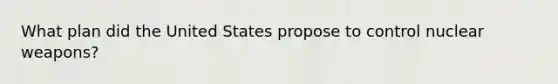 What plan did the United States propose to control nuclear weapons?