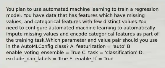 You plan to use automated machine learning to train a regression model. You have data that has features which have missing values, and categorical features with few distinct values.You need to configure automated machine learning to automatically impute missing values and encode categorical features as part of the training task.Which parameter and value pair should you use in the AutoMLConfig class? A. featurization = 'auto' B. enable_voting_ensemble = True C. task = 'classification' D. exclude_nan_labels = True E. enable_tf = True