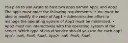 You plan to use Azure to host two apps named App1 and App2 The apps must meet the following requirements: • You must be able to modify the code of App1 • Administrative effort to manage the operating system of App1 must be minimized. • App2 must run interactively with the operating system of the server. Which type of cloud service should you use for each app? App1: IaaS, PaaS, SaaS, App2: IaaS, PaaS, SaaS,