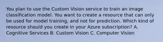 You plan to use the Custom Vision service to train an image classification model. You want to create a resource that can only be used for model training, and not for prediction. Which kind of resource should you create in your Azure subscription? A. Cognitive Services B. Custom Vision C. Computer Vision