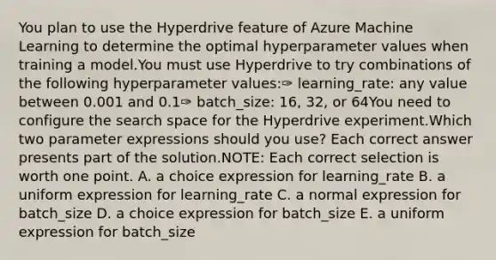 You plan to use the Hyperdrive feature of Azure Machine Learning to determine the optimal hyperparameter values when training a model.You must use Hyperdrive to try combinations of the following hyperparameter values:✑ learning_rate: any value between 0.001 and 0.1✑ batch_size: 16, 32, or 64You need to configure the search space for the Hyperdrive experiment.Which two parameter expressions should you use? Each correct answer presents part of the solution.NOTE: Each correct selection is worth one point. A. a choice expression for learning_rate B. a uniform expression for learning_rate C. a normal expression for batch_size D. a choice expression for batch_size E. a uniform expression for batch_size