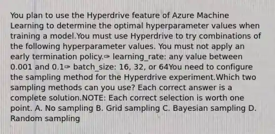 You plan to use the Hyperdrive feature of Azure Machine Learning to determine the optimal hyperparameter values when training a model.You must use Hyperdrive to try combinations of the following hyperparameter values. You must not apply an early termination policy.✑ learning_rate: any value between 0.001 and 0.1✑ batch_size: 16, 32, or 64You need to configure the sampling method for the Hyperdrive experiment.Which two sampling methods can you use? Each correct answer is a complete solution.NOTE: Each correct selection is worth one point. A. No sampling B. Grid sampling C. Bayesian sampling D. Random sampling