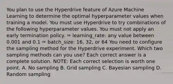 You plan to use the Hyperdrive feature of Azure Machine Learning to determine the optimal hyperparameter values when training a model. You must use Hyperdrive to try combinations of the following hyperparameter values. You must not apply an early termination policy. ✑ learning_rate: any value between 0.001 and 0.1 ✑ batch_size: 16, 32, or 64 You need to configure the sampling method for the Hyperdrive experiment. Which two sampling methods can you use? Each correct answer is a complete solution. NOTE: Each correct selection is worth one point. A. No sampling B. Grid sampling C. Bayesian sampling D. Random sampling