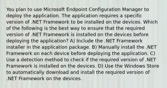 You plan to use Microsoft Endpoint Configuration Manager to deploy the application. The application requires a specific version of .NET Framework to be installed on the devices. Which of the following is the best way to ensure that the required version of .NET Framework is installed on the devices before deploying the application? A) Include the .NET Framework installer in the application package. B) Manually install the .NET Framework on each device before deploying the application. C) Use a detection method to check if the required version of .NET Framework is installed on the devices. D) Use the Windows Store to automatically download and install the required version of .NET Framework on the devices.