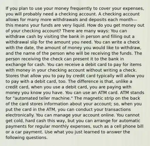 If you plan to use your money frequently to cover your expenses, you will probably need a checking account. A checking account allows for many more withdrawals and deposits each month—this means your funds are very liquid. How do you get money out of your checking account? There are many ways: You can withdraw cash by visiting the bank in person and filling out a withdrawal slip for the amount you need. You can write a check with the date, the amount of money you would like to withdraw, and the name of the person who will be receiving the funds. The person receiving the check can present it to the bank in exchange for cash. You can receive a debit card to pay for items with money in your checking account without writing a check. Stores that allow you to pay by credit card typically will allow you to pay with a debit card, too. The difference is that, unlike a credit card, when you use a debit card, you are paying with money you know you have. You can use an ATM card. ATM stands for "automated teller machine." The magnetic strip on the back of the card stores information about your account; so, when you put the card in the ATM, you can conduct your transactions electronically. You can manage your account online. You cannot get cold, hard cash this way, but you can arrange for automatic payments for regular monthly expenses, such as a cell phone bill or a car payment. Use what you just learned to answer the following questions.