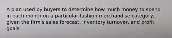 A plan used by buyers to determine how much money to spend in each month on a particular fashion merchandise category, given the firm's sales forecast, inventory turnover, and profit goals.