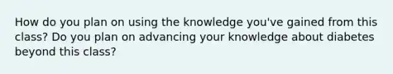 How do you plan on using the knowledge you've gained from this class? Do you plan on advancing your knowledge about diabetes beyond this class?