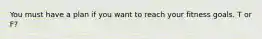 You must have a plan if you want to reach your fitness goals. T or F?