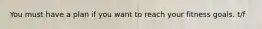 You must have a plan if you want to reach your fitness goals. t/f