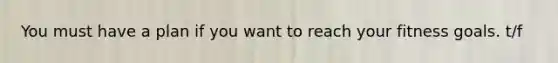 You must have a plan if you want to reach your fitness goals. t/f