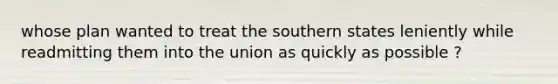 whose plan wanted to treat the southern states leniently while readmitting them into the union as quickly as possible ?