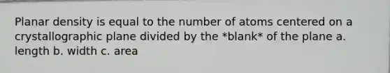 Planar density is equal to the number of atoms centered on a crystallographic plane divided by the *blank* of the plane a. length b. width c. area