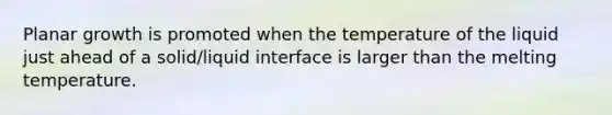 Planar growth is promoted when the temperature of the liquid just ahead of a solid/liquid interface is larger than the melting temperature.