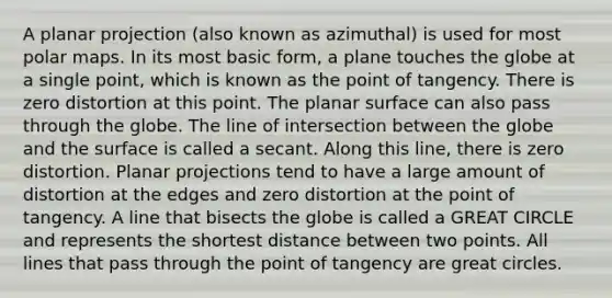 A planar projection (also known as azimuthal) is used for most polar maps. In its most basic form, a plane touches the globe at a single point, which is known as the point of tangency. There is zero distortion at this point. The planar surface can also pass through the globe. The line of intersection between the globe and the surface is called a secant. Along this line, there is zero distortion. Planar projections tend to have a large amount of distortion at the edges and zero distortion at the point of tangency. A line that bisects the globe is called a GREAT CIRCLE and represents the shortest distance between two points. All lines that pass through the point of tangency are great circles.