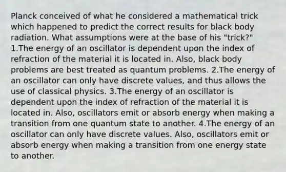 Planck conceived of what he considered a mathematical trick which happened to predict the correct results for black body radiation. What assumptions were at the base of his "trick?" 1.The energy of an oscillator is dependent upon the index of refraction of the material it is located in. Also, black body problems are best treated as quantum problems. 2.The energy of an oscillator can only have discrete values, and thus allows the use of classical physics. 3.The energy of an oscillator is dependent upon the index of refraction of the material it is located in. Also, oscillators emit or absorb energy when making a transition from one quantum state to another. 4.The energy of an oscillator can only have discrete values. Also, oscillators emit or absorb energy when making a transition from one energy state to another.