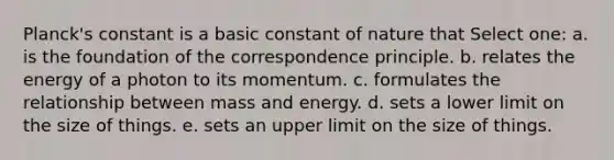 Planck's constant is a basic constant of nature that Select one: a. is the foundation of the correspondence principle. b. relates the energy of a photon to its momentum. c. formulates the relationship between mass and energy. d. sets a lower limit on the size of things. e. sets an upper limit on the size of things.