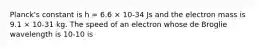 Planck's constant is h = 6.6 × 10-34 Js and the electron mass is 9.1 × 10-31 kg. The speed of an electron whose de Broglie wavelength is 10-10 is