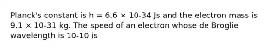 Planck's constant is h = 6.6 × 10-34 Js and the electron mass is 9.1 × 10-31 kg. The speed of an electron whose de Broglie wavelength is 10-10 is