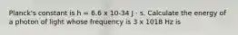 Planck's constant is h = 6.6 x 10-34 J · s. Calculate the energy of a photon of light whose frequency is 3 x 1018 Hz is