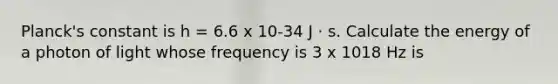 Planck's constant is h = 6.6 x 10-34 J · s. Calculate the energy of a photon of light whose frequency is 3 x 1018 Hz is