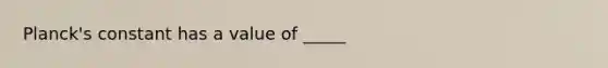 Planck's constant has a value of _____