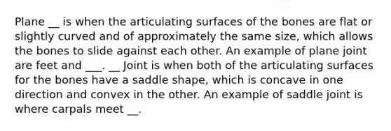 Plane __ is when the articulating surfaces of the bones are flat or slightly curved and of approximately the same size, which allows the bones to slide against each other. An example of plane joint are feet and ___. __ Joint is when both of the articulating surfaces for the bones have a saddle shape, which is concave in one direction and convex in the other. An example of saddle joint is where carpals meet __.