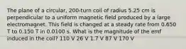 The plane of a circular, 200-turn coil of radius 5.25 cm is perpendicular to a uniform magnetic field produced by a large electromagnet. This field is changed at a steady rate from 0.650 T to 0.150 T in 0.0100 s. What is the magnitude of the emf induced in the coil? 110 V 26 V 1.7 V 87 V 170 V