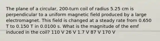 The plane of a circular, 200-turn coil of radius 5.25 cm is perpendicular to a uniform magnetic field produced by a large electromagnet. This field is changed at a steady rate from 0.650 T to 0.150 T in 0.0100 s. What is the magnitude of the emf induced in the coil? 110 V 26 V 1.7 V 87 V 170 V