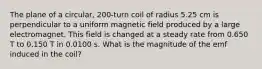 The plane of a circular, 200-turn coil of radius 5.25 cm is perpendicular to a uniform magnetic field produced by a large electromagnet. This field is changed at a steady rate from 0.650 T to 0.150 T in 0.0100 s. What is the magnitude of the emf induced in the coil?