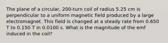 The plane of a circular, 200-turn coil of radius 5.25 cm is perpendicular to a uniform magnetic field produced by a large electromagnet. This field is changed at a steady rate from 0.650 T to 0.150 T in 0.0100 s. What is the magnitude of the emf induced in the coil?