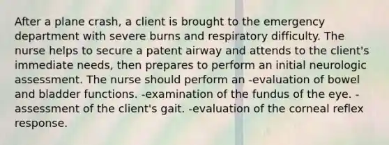 After a plane crash, a client is brought to the emergency department with severe burns and respiratory difficulty. The nurse helps to secure a patent airway and attends to the client's immediate needs, then prepares to perform an initial neurologic assessment. The nurse should perform an -evaluation of bowel and bladder functions. -examination of the fundus of the eye. -assessment of the client's gait. -evaluation of the corneal reflex response.