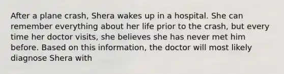 After a plane crash, Shera wakes up in a hospital. She can remember everything about her life prior to the crash, but every time her doctor visits, she believes she has never met him before. Based on this information, the doctor will most likely diagnose Shera with