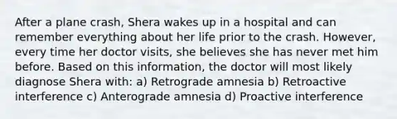 After a plane crash, Shera wakes up in a hospital and can remember everything about her life prior to the crash. However, every time her doctor visits, she believes she has never met him before. Based on this information, the doctor will most likely diagnose Shera with: a) Retrograde amnesia b) Retroactive interference c) Anterograde amnesia d) Proactive interference