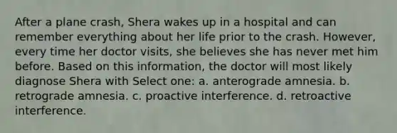 After a plane crash, Shera wakes up in a hospital and can remember everything about her life prior to the crash. However, every time her doctor visits, she believes she has never met him before. Based on this information, the doctor will most likely diagnose Shera with Select one: a. anterograde amnesia. b. retrograde amnesia. c. proactive interference. d. retroactive interference.