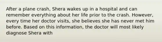 After a plane crash, Shera wakes up in a hospital and can remember everything about her life prior to the crash. However, every time her doctor visits, she believes she has never met him before. Based on this information, the doctor will most likely diagnose Shera with