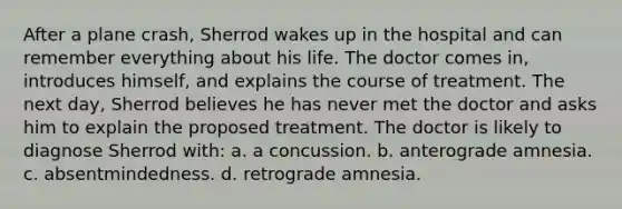 After a plane crash, Sherrod wakes up in the hospital and can remember everything about his life. The doctor comes in, introduces himself, and explains the course of treatment. The next day, Sherrod believes he has never met the doctor and asks him to explain the proposed treatment. The doctor is likely to diagnose Sherrod with: a. a concussion. b. anterograde amnesia. c. absentmindedness. d. retrograde amnesia.