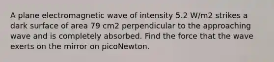 A plane electromagnetic wave of intensity 5.2 W/m2 strikes a dark surface of area 79 cm2 perpendicular to the approaching wave and is completely absorbed. Find the force that the wave exerts on the mirror on picoNewton.