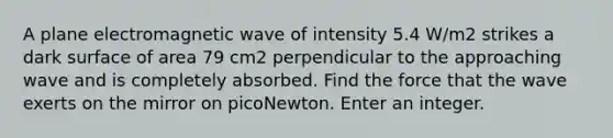 A plane electromagnetic wave of intensity 5.4 W/m2 strikes a dark surface of area 79 cm2 perpendicular to the approaching wave and is completely absorbed. Find the force that the wave exerts on the mirror on picoNewton. Enter an integer.