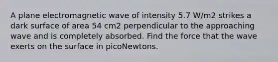 A plane electromagnetic wave of intensity 5.7 W/m2 strikes a dark surface of area 54 cm2 perpendicular to the approaching wave and is completely absorbed. Find the force that the wave exerts on the surface in picoNewtons.