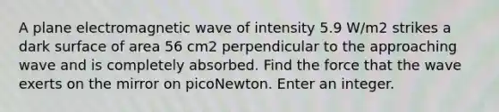 A plane electromagnetic wave of intensity 5.9 W/m2 strikes a dark surface of area 56 cm2 perpendicular to the approaching wave and is completely absorbed. Find the force that the wave exerts on the mirror on picoNewton. Enter an integer.