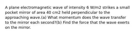 A plane electromagnetic wave of intensity 6 W/m2 strikes a small pocket mirror of area 40 cm2 held perpendicular to the approaching wave.(a) What momentum does the wave transfer to the mirror each second?(b) Find the force that the wave exerts on the mirror.