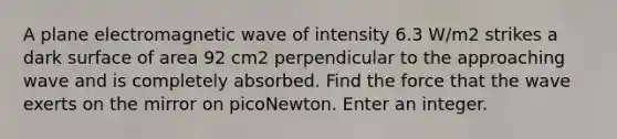 A plane electromagnetic wave of intensity 6.3 W/m2 strikes a dark surface of area 92 cm2 perpendicular to the approaching wave and is completely absorbed. Find the force that the wave exerts on the mirror on picoNewton. Enter an integer.