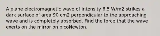 A plane electromagnetic wave of intensity 6.5 W/m2 strikes a dark surface of area 90 cm2 perpendicular to the approaching wave and is completely absorbed. Find the force that the wave exerts on the mirror on picoNewton.