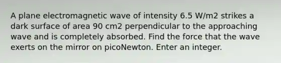 A plane electromagnetic wave of intensity 6.5 W/m2 strikes a dark surface of area 90 cm2 perpendicular to the approaching wave and is completely absorbed. Find the force that the wave exerts on the mirror on picoNewton. Enter an integer.