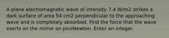 A plane electromagnetic wave of intensity 7.4 W/m2 strikes a dark surface of area 54 cm2 perpendicular to the approaching wave and is completely absorbed. Find the force that the wave exerts on the mirror on picoNewton. Enter an integer.